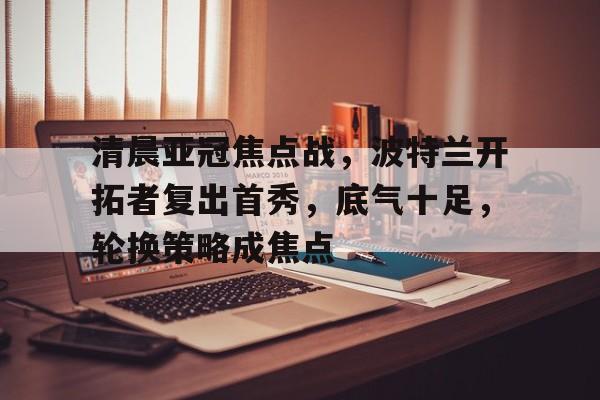 爱游戏-清晨亚冠焦点战，波特兰开拓者复出首秀，底气十足，轮换策略成焦点的简单介绍