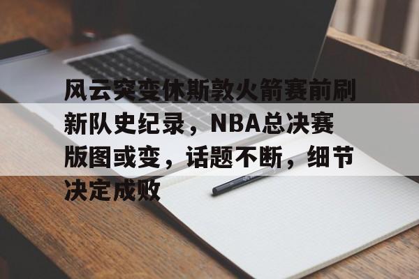 爱游戏体育-关于风云突变休斯敦火箭赛前刷新队史纪录，NBA总决赛版图或变，话题不断，细节决定成败的信息